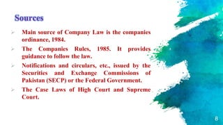Sources
 Main source of Company Law is the companies
ordinance, 1984.
 The Companies Rules, 1985. It provides
guidance to follow the law.
 Notifications and circulars, etc., issued by the
Securities and Exchange Commissions of
Pakistan (SECP) or the Federal Government.
 The Case Laws of High Court and Supreme
Court.
8
 