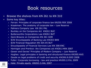Book resources
 Browse the shelves from KN 261 to KN 310
 Some key titles:
 Ferran: Principles of corporate finance law KN250.FER 2008
 Kraakman: The anatomy of corporate law – Law Reserve
 Palmers Company Law KN 261 PAL
 Buckley on the Companies Act KN261 BUC
 Butterworths Corporations Law KN261 BUT
 Gore-Browne on Companies KN 261 GOR
 B/W Encyclopaedia of Banking Law KN303 BAN
 B/W Financial Regulation KN 304.95 BUT
 Encyclopaedia of Financial Services Law KN 308 ENC
 Hannigan and Prentice: the Companies act KN261.HAN 2007
 Gower and Davies’ Principles of Modern Company – Law Reserve
 Hughes: Legal principles in banking and structured finance KN300.HUG
 Goode on legal problems of credit and security KN306.9.GOO 2008
 Fuller: Corporate borrowing : law and practice KN305.2.FUL 2009
 Hale: Private equity KN263.3.HAL 2007
 