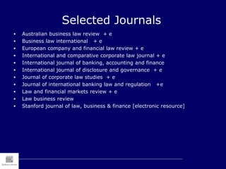 Selected Journals
 Australian business law review + e
 Business law international + e
 European company and financial law review + e
 International and comparative corporate law journal + e
 International journal of banking, accounting and finance
 International journal of disclosure and governance + e
 Journal of corporate law studies + e
 Journal of international banking law and regulation +e
 Law and financial markets review + e
 Law business review
 Stanford journal of law, business & finance [electronic resource]
 