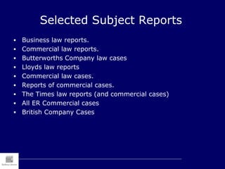 Selected Subject Reports
 Business law reports.
 Commercial law reports.
 Butterworths Company law cases
 Lloyds law reports
 Commercial law cases.
 Reports of commercial cases.
 The Times law reports (and commercial cases)
 All ER Commercial cases
 British Company Cases
 