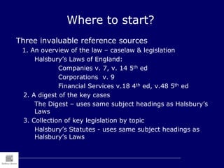 Where to start?
Three invaluable reference sources
1. An overview of the law – caselaw & legislation
Halsbury’s Laws of England:
Companies v. 7, v. 14 5th ed
Corporations v. 9
Financial Services v.18 4th ed, v.48 5th ed
2. A digest of the key cases
The Digest – uses same subject headings as Halsbury’s
Laws
3. Collection of key legislation by topic
Halsbury’s Statutes - uses same subject headings as
Halsbury’s Laws
 