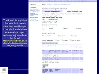 The Law Library’s law
Reports & Journals
database enables you
to locate the database
where a law report
series or a journal can
be found
http://www.bodleian.ox.ac.
uk/law/collections/lawrepo
rts_and_journals
 