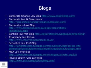 Blogs
 Corporate Finance Law Blog http://www.corpfinblog.com/
 Corporate Law & Governance
http://corporatelawandgovernance.blogspot.com/
 Corporations Law Blog
http://www.lexisnexis.com.au/blogs/corporations-
law/default.aspx
 Banking law Prof Blog http://lawprofessors.typepad.com/banking/
 Insolvency Law Forum
http://www.insolvencylawforum.co.uk/
 Securities Law Prof Blog
http://lawprofessors.typepad.com/securities/2010/10/sec-cftc-
announce-roundtable-on-clearing-of-credit-default-swaps.html
 M&A Law Prof blog
http://lawprofessors.typepad.com/mergers/private_equity/
 Private Equity Fund Law blog
http://www.privateequityfundblog.com/
 