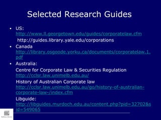 Selected Research Guides
 US:
http://www.ll.georgetown.edu/guides/corporatelaw.cfm
http://guides.library.yale.edu/corporations
 Canada
http://library.osgoode.yorku.ca/documents/corporatelaw.1.
pdf
 Australia:
Centre for Corporate Law & Securities Regulation
http://cclsr.law.unimelb.edu.au/
History of Australian Corporate law
http://cclsr.law.unimelb.edu.au/go/history-of-australian-
corporate-law-/index.cfm
Libguide:
http://libguides.murdoch.edu.au/content.php?pid=32702&s
id=549065
 
