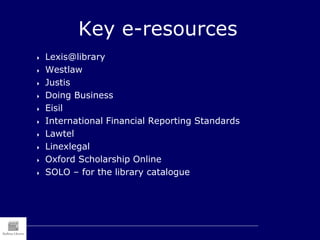 Key e-resources
 Lexis@library
 Westlaw
 Justis
 Doing Business
 Eisil
 International Financial Reporting Standards
 Lawtel
 Linexlegal
 Oxford Scholarship Online
 SOLO – for the library catalogue
 