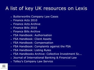 A list of key UK resources on Lexis
 Butterworths Company Law Cases
 Finance Acts 2010
 Finance Acts Archive
 Finance Bills 2010
 Finance Bills Archive
 FSA Handbook: Authorisation
 FSA Handbook: Client Assets
 FSA Handbook: Compensation
 FSA Handbook: Complaints against the FSA
 FSA Handbook: Listing Rules
 FSA Handbooks Archive: Collective Investment Sc...
 Journal of International Banking & Financial Law
 Tolley's Company Law Service
 