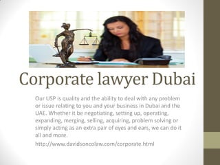Corporate lawyer Dubai
Our USP is quality and the ability to deal with any problem
or issue relating to you and your business in Dubai and the
UAE. Whether it be negotiating, setting up, operating,
expanding, merging, selling, acquiring, problem solving or
simply acting as an extra pair of eyes and ears, we can do it
all and more.
http://www.davidsoncolaw.com/corporate.html
 