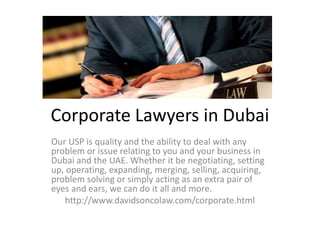 Corporate Lawyers in Dubai
Our USP is quality and the ability to deal with any
problem or issue relating to you and your business in
Dubai and the UAE. Whether it be negotiating, setting
up, operating, expanding, merging, selling, acquiring,
problem solving or simply acting as an extra pair of
eyes and ears, we can do it all and more.
http://www.davidsoncolaw.com/corporate.html
 