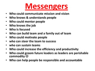 Messengers
• Who could communicate mission and vision
• Who knows & understands people
• Who could mentor people
• Who knows the job
• Who is focused
• Who can build team and a family out of team
• Who could motivate people
• who can steer the team to success
• who can sustain teams
• Who could increase the efficiency and productivity
• Who could groom future leaders as leaders are perishable
  commodity 
• Who can help people be responsible and accountable
 