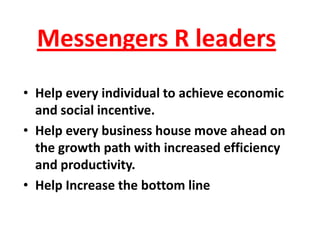 Messengers R leaders
• Help every individual to achieve economic
  and social incentive.
• Help every business house move ahead on
  the growth path with increased efficiency
  and productivity.
• Help Increase the bottom line
 
