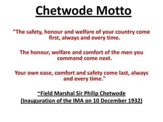 Chetwode Motto
"The safety, honour and welfare of your country come
              first, always and every time.

  The honour, welfare and comfort of the men you
               command come next.

Your own ease, comfort and safety come last, always
                  and every time."

        ~Field Marshal Sir Philip Chetwode
  (Inauguration of the IMA on 10 December 1932)
 