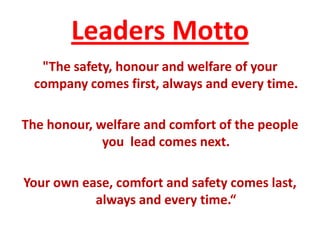 Leaders Motto
   "The safety, honour and welfare of your
  company comes first, always and every time.

The honour, welfare and comfort of the people
             you lead comes next.

Your own ease, comfort and safety comes last,
           always and every time.“
 