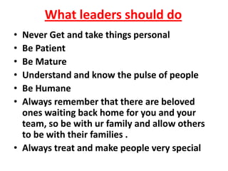 What leaders should do
• Never Get and take things personal
• Be Patient
• Be Mature
• Understand and know the pulse of people
• Be Humane
• Always remember that there are beloved
  ones waiting back home for you and your
  team, so be with ur family and allow others
  to be with their families .
• Always treat and make people very special
 