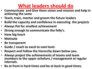 What leaders should do
• Communicate and Give them vision and mission and help in
  achieving the same
• Teach, train, mentor and groom the future leaders
• Build the capacity and confidence in executing the projects
• Always Pat for smallest achievement
• Strong enough to communicate the folly's.
• Have big heart
• Motivate
• Be transparent
• Guide / coach to excel to next level.
• Respect and Follow the hierarchy down below you.
• Always project the achievements of teams and team
  members to the upper echelons / management at regular
  intervals.
• Be at front in hard times and be at back in good times.
 