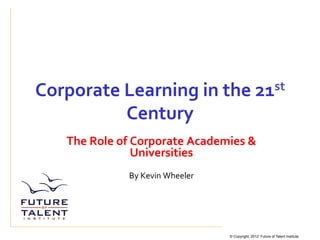 Corporate	
  Learning	
  in	
  the	
  21st	
  

                     Century	
  
     The	
  Role	
  of	
  Corporate	
  Academies	
  &	
  
                          Universities	
  
                                	
  
                     By	
  Kevin	
  Wheeler	
  
                                 	
  
                                 	
  



                                                  © Copyright, 2012 Future of Talent Institute
 