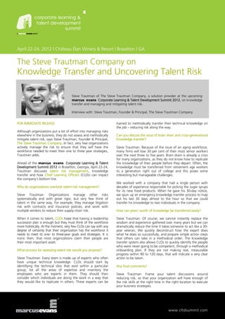 April 22-24, 2012 | Château Élan Winery & Resort | Braselton | GA


The Steve Trautman Company on
Knowledge Transfer and Uncovering Talent Risk

                                      Steve Trautman of The Steve Trautman Company, a solution provider at the upcoming
                                      marcus evans Corporate Learning & Talent Development Summit 2012, on knowledge
                                      transfer and managing and mitigating talent risk.

                                      Interview with: Steve Trautman, Founder & Principal, The Steve Trautman Company


FOR IMMEDIATE RELEASE                                              trained to methodically transfer their technical knowledge on
                                                                   the job – reducing risk along the way.
Although organizations put a lot of effort into managing risks
elsewhere in the business, they do not assess and methodically     Can you discuss the issue of brain drain and cross-generational
mitigate talent risk, says Steve Trautman, Founder & Principal,    knowledge transfer?
The Steve Trautman Company. In fact, very few organizations
actively manage the risk to ensure that they will have the         Steve Trautman: Because of the issue of an aging workforce,
workforce needed to meet their one to three year strategies,       many firms will lose 30 per cent of their most senior workers
Trautman adds.                                                     over the next three to five years. Brain drain is already a crisis
                                                                   for many organizations, as they do not know how to replicate
Ahead of the marcus evans Corporate Learning & Talent              the knowledge of their people before they depart. Often, the
Development Summit 2012 in Braselton, Georgia, April 22-24,        knowledge must be transferred from retirement age workers
Trautman discusses talent risk management, knowledge               to a generation right out of college and this poses some
transfer and how Chief Learning Officers (CLOs) can impact         interesting but manageable challenges.
the company’s bottom line.
                                                                   We worked with a company that had a single person with
Why do organizations overlook talent risk management?              decades of experience responsible for picking the sugar syrups
                                                                   for its new food products. When he gave his 30-day notice,
Steve Trautman: Organizations manage other risks                   we spun up an emergency knowledge transfer process to map
systematically and with great rigor, but very few think of         out his last 30 days almost to the hour so that we could
talent in the same way. For example, they manage litigation        transfer his knowledge to two individuals in the company.
risk with contracts and insurance policies, and work with
multiple vendors to reduce their supply chain risk.                How can years’ worth of knowledge be transferred easily?

When it comes to talent, CLOs hope that having a leadership        Steve Trautman: Of course, we cannot instantly replace the
succession plan is enough but they must think of the workforce     wisdom and experience gathered over many years but we can
more holistically. At the moment, very few CLOs can say with any   dramatically reduce the time it takes someone to act like a 30-
degree of certainty that their organization has the workforce it   year veteran. We quickly deconstruct how the expert does
needs to meet its one- to three-year goals and strategies. It is   what he does so successfully, and prepare simple action steps
ironic then, that most organizations claim their people are        that others can take in a methodical order. The knowledge
their most important asset.                                        transfer system also allows CLOs to quickly identify the people
                                                                   who were never going to be competent, through a methodical
What process for assessing talent risk would you propose?          onboarding plan. If they are not making real, measurable
                                                                   progress within 90 to 120 days, that will indicate a very clear
Steve Trautman: Every team is made up of experts who often         action to be taken.
have unique technical knowledge. CLOs should start by
identifying the technical silos that exist within a particular     Any final comments?
group, list all the areas of expertise and inventory the
employees who are experts in them. They should then                Steve Trautman: Frame your talent discussions around
consider which individuals are doing the work in a way that        reducing risk, so that your organization will have enough of
they would like to replicate in others. These experts can be       the risk skills at the right time in the right location to execute
                                                                   your business strategies.




                                                                                                        www.cltdsummit.com
 