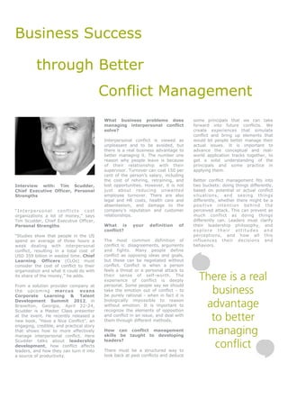 Business Success

          through Better
                                          Conflict Management
                                          What business problems does               some principals that we can take
                                          managing interpersonal conflict           forward into future conflicts. We
                                          solve?                                    create experiences that simulate
                                                                                    conflict and bring up elements that
                                          Interpersonal conflict is viewed as       would let people better manage their
                                          unpleasant and to be avoided, but         actual issues. It is important to
                                          there is a real business advantage to     advance the conceptual and real-
                                          better managing it. The number one        world application tracks together, to
                                          reason why people leave is because        get a solid understanding of the
                                          of their relationship with their          principals and some practice in
                                          supervisor. Turnover can cost 150 per     applying them.
                                          cent of the person’s salary, including
                                          the cost of rehiring, retraining, and     Better conflict management fits into
Interview with: Tim Scudder,              lost opportunities. However, it is not    two buckets: doing things differently,
Chief Executive Officer, Personal         just about reducing unwanted              based on potential or actual conflict
Strengths                                 employee turnover. There are also         situations, and seeing things
                                          legal and HR costs, health care and       differently, whether there might be a
                                          absenteeism, and damage to the            positive intention behind the
“Interpersonal conflicts cost             company’s reputation and customer         perceived attack. This can prevent as
organizations a lot of money,” says       relationships.                            much conflict as doing things
Tim Scudder, Chief Executive Officer,                                               differently can. Leaders must clarify
Personal Strengths.                       What is       your    definition    of    their leadership philosophy, and
                                          conflict?                                 explore their attitudes and
“Studies show that people in the US                                                 perceptions, and how all this
spend an average of three hours a         The most common definition of             influences their decisions and
week dealing with interpersonal           conflict is: disagreements, arguments     behaviors.
conflict, resulting in a total cost of    and fights. Many people define
USD 359 billion in wasted time. Chief     conflict as opposing ideas and goals,
Learning Officers (CLOs) must             but these can be negotiated without
consider the cost of conflict to their    conflict. Conflict is when a person
organization and what it could do with    feels a threat or a personal attack to
its share of the money,” he adds.         their sense of self-worth. The
                                          experience of conflict is deeply            There is a real
                                          personal. Some people say we should
                                                                                        business
From a solution provider company at
the upcoming marcus            evans      take the emotion out of conflict - to
Corporate Learning & Talent               be purely rational - when in fact it is
Development Summit 2012, in
Braselton, Georgia, April 22-24,
Scudder is a Master Class presenter
                                          biologically impossible to reason
                                          without emotion. It is important to
                                          recognize the elements of opposition
                                                                                       advantage
at the event. He recently released a
new book, “Have a Nice Conflict”, an
                                          and conflict in an issue, and deal with
                                          them through different methods.               to better
engaging, credible, and practical story
that shows how to more effectively
manage interpersonal conflict. Here
                                          How can conflict management
                                          skills be taught to developing
                                                                                        managing
                                                                                         conflict
Scudder talks about leadership            leaders?
development, how conflict affects
leaders, and how they can turn it into    There must be a structured way to
a source of productivity.                 look back at past conflicts and deduce
 