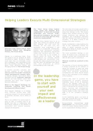Helping Leaders Execute Multi-Dimensional Strategies

                                            The Trium Group helps leaders                The next step is to equip people with a
                                            “align, equip and mobilize their             set of structured tools and processes to
                                            organization” to deal with business          bring that strategy to life. This means
                                            challenges and execute multi-                helping them develop metrics for their
                                            dimensional strategies. Can you tell         change initiatives and defining the
                                            us more on each step and how they            qualitative and quantitative objectives
                                            need to be implemented?                      that the strategy will fulfill through its
                                                                                         execution. It is about moving it the
                                            The first thing leaders have to do is        strategy from plan to action.
                                            make sure people are aligned around
                                            their strategy. Not only must the            Finally, mobilization is about getting the
                                            strategy be the right one, but               rest of the organization behind the
                                            employees must understand it and             plans. A classic weakness in most
Interview with: Andrew Blum, Chief          connect to it emotionally. Additionally,     strategies is failing to engage leaders at
Executive Officer and Managing              leaders must distinguish between             all organizational levels.
Partner, The Trium Group                    alignment and agreement. Agreement
                                            means that everyone gets their way,          The most successful strategy is one
                                            but we know that is not possible in          where all leaders truly understand the
Change is a continuous state. There         today’s world. At Trium, we align            strategy, declare their commitment and
isn’t going to be an endpoint at which      organizations by creating shared             take an active part in executing it.
everything is stable. Therefore, leaders    understanding and commitment, even
must learn how to continually evolve        though that means people won’t get all       What do executives overlook in this
their strategies, their organizations and   that they want. All strategies have trade-   space?
their own thinking, according to Andrew     offs, and alignment is about
Blum, Chief Executive Officer and           acknowledging those trade-offs.              The question of how to develop leaders
Managing Partner at The Trium Group.                                                     is always preceded by the question of
                                                                                         where the company is going and what
A solution provider company and                                                          capabilities will be needed. It is easy to
keynote speaker at the upcoming                                                          jump into building leadership
marcus evans Corporate Learning &                                                        competencies but these should always
Talent Development Summit 2013,                                                          have a clear connection to the strategy
in Atlanta, Georgia, April 28-30, Blum
discusses how the corporate learning
                                            In the leadership                            of the business.

function can help leaders unlock their
potential and solve their toughest           game, you have                              Leaders also tend to overlook the
                                                                                         development of people’s personal
business challenges.                                                                     leadership vision. A lot of emphasis

What is the biggest challenge for
                                               to start with                             goes to the strategic vision for the
                                                                                         company, but what about an employee’s
Corporate Learning and Talent
Development Officers today?
                                               yourself and                              vision of themselves as a leader? In the
                                                                                         future, learning and development

Their biggest challenge is in helping            your own                                executives are going to be tasked with
                                                                                         helping leaders create that vision and
their internal clients deal with                                                         align it to the company’s strategic
continuous change. It is not just periods
of transition anymore, but a series of
                                                impact and                               vision.

them.
                                              effectiveness                              In the leadership game, you have to
                                                                                         start with yourself and your own impact

                                                as a leader
That is very difficult for some people to                                                and effectiveness as a leader.
keep up with, so leaders have to be
flexible and stay in relationship with                                                   Corporate          learning         and
their teams, because in the absence of                                                   development has enormous potential
connection and shared purpose,                                                           to be the engine helping leaders evolve
changes are disruptive.                                                                  as the organization’s strategy evolves.
 