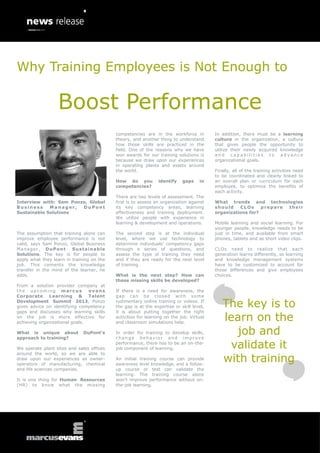 Why Training Employees is Not Enough to

                  Boost Performance
                                           competencies are in the workforce in          In addition, there must be a learning
                                           theory, and another thing to understand       culture in the organization, a culture
                                           how those skills are practiced in the         that gives people the opportunity to
                                           field. One of the reasons why we have         utilize their newly acquired knowledge
                                           won awards for our training solutions is      and capabilities to advance
                                           because we draw upon our experiences          organizational goals.
                                           in operating plants and assets around
                                           the world.                                    Finally, all of the training activities need
                                                                                         to be coordinated and clearly linked to
                                           How do you          identify    gaps    in    an overall plan or curriculum for each
                                           competencies?                                 employee, to optimize the benefits of
                                                                                         each activity.
                                           There are two levels of assessment. The
Interview with: Sam Ponzo, Global          first is to assess an organization against    What trends and technologies
Business     Manager,   DuPont             its key competency areas, learning            should    CLOs     prepare their
Sustainable Solutions                      effectiveness and training deployment.        organizations for?
                                           We utilize people with experience in
                                           learning & development and operations.        Mobile learning and social learning. For
                                                                                         younger people, knowledge needs to be
The assumption that training alone can     The second step is at the individual          just in time, and available from smart
improve employee performance is not        level, where we use technology to             phones, tablets and as short video clips.
valid, says Sam Ponzo, Global Business     determine individuals’ competency gaps
Manager, DuPont          Sustainable       through a series of questions, and            CLOs need to realize that each
Solutions. The key is for people to        assess the type of training they need         generation learns differently, so learning
apply what they learn in training on the   and if they are ready for the next level      and knowledge management systems
job. This cements the knowledge            of training.                                  have to be customized to account for
transfer in the mind of the learner, he                                                  those differences and give employees
adds.                                      What is the next step? How can                choices.
                                           these missing skills be developed?
From a solution provider company at
the upcoming marcus             evans      If there is a need for awareness, the
Corporate Learning & Talent                gap ca n b e c los ed w i th so m e
Development Summit 2013, Ponzo
gives advice on identifying competency
                                           rudimentary online training or videos. If
                                           the gap is at the expertise or skill level,      The key is to
gaps and discusses why learning skills     it is about putting together the right
on the job is more effective for
achieving organizational goals.
                                           activities for learning on the job. Virtual
                                           and classroom simulations help.
                                                                                            learn on the
What is unique about
approach to training?
                              DuPont’s     In order for training to develop skills,
                                           change behavior and improve
                                                                                              job and
We operate plant sites and sales offices
                                           performance, there has to be an on-the-
                                           job component of learning.                        validate it
                                                                                            with training
around the world, so we are able to
draw upon our experiences as owner-        An initial training course can provide
operators of manufacturing, chemical       awareness level knowledge, and a follow-
and life sciences companies.               up course or test can validate the
                                           learning. The training course alone
It is one thing for Human Resources        won’t improve performance without on-
(HR) to know what the missing              the-job learning.
 