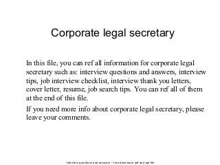 Interview questions and answers – free download/ pdf and ppt file
Corporate legal secretary
In this file, you can ref all information for corporate legal
secretary such as: interview questions and answers, interview
tips, job interview checklist, interview thank you letters,
cover letter, resume, job search tips. You can ref all of them
at the end of this file.
If you need more info about corporate legal secretary, please
leave your comments.
 