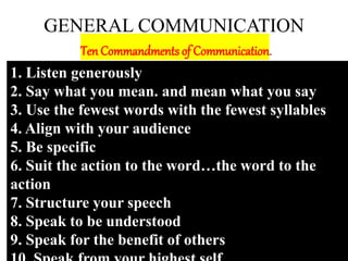 GENERAL COMMUNICATION
Ten Commandments of Communication.
1. Listen generously
2. Say what you mean. and mean what you say
3. Use the fewest words with the fewest syllables
4. Align with your audience
5. Be specific
6. Suit the action to the word…the word to the
action
7. Structure your speech
8. Speak to be understood
9. Speak for the benefit of others
 