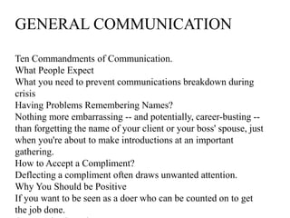 GENERAL COMMUNICATION
Ten Commandments of Communication.
What People Expect
What you need to prevent communications breakdown during
crisis
Having Problems Remembering Names?
Nothing more embarrassing -- and potentially, career-busting --
than forgetting the name of your client or your boss' spouse, just
when you're about to make introductions at an important
gathering.
How to Accept a Compliment?
Deflecting a compliment often draws unwanted attention.
Why You Should be Positive
If you want to be seen as a doer who can be counted on to get
the job done.
 