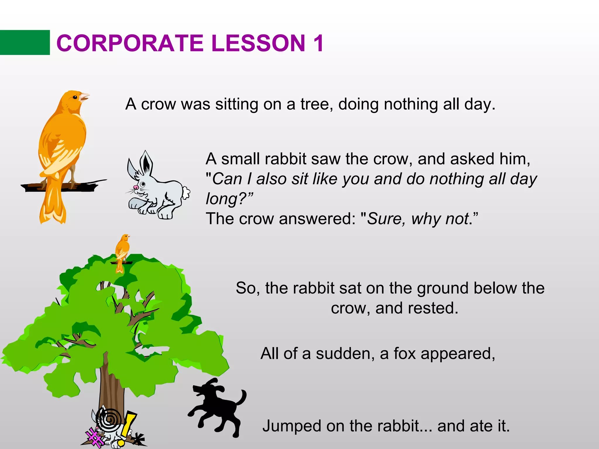 CORPORATE LESSON 1 So, the rabbit sat on the ground below the  crow, and rested. A crow was sitting on a tree, doing nothing all day. A small rabbit saw the crow, and asked him, &quot; Can I also sit like you and do nothing all day long?” The crow answered: &quot; Sure, why not .” All of a sudden, a fox appeared,  Jumped on the rabbit... and ate it. 