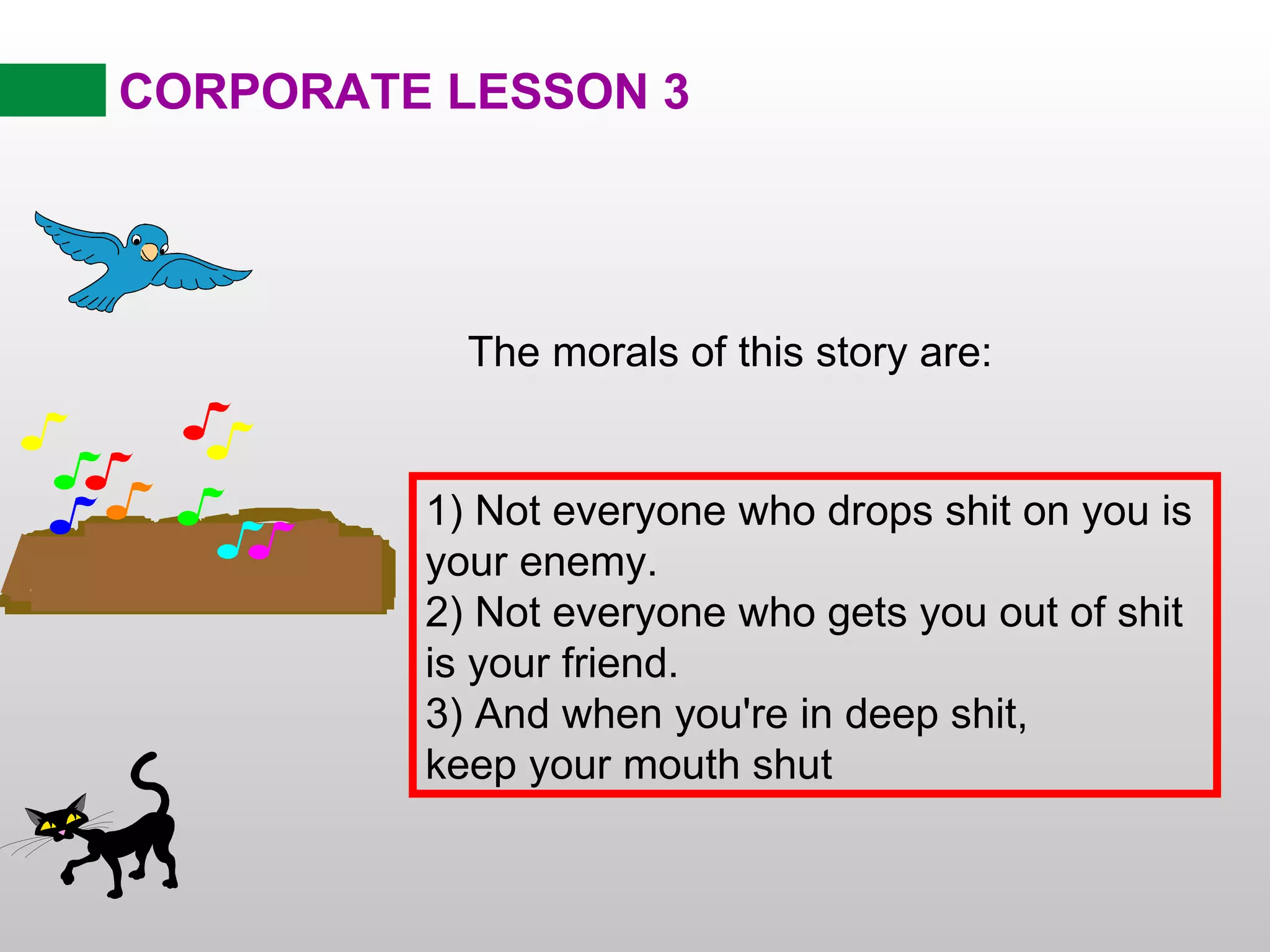 CORPORATE LESSON 3 The morals of this story are: 1) Not everyone who drops shit on you is your enemy. 2) Not everyone who gets you out of shit is your friend. 3) And when you're in deep shit, keep your mouth shut 