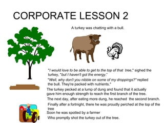 CORPORATE LESSON 2 The turkey pecked at a lump of dung and found that it actually gave him enough strength to reach the first branch of the tree. The next day, after eating more dung, he reached  the second branch. Finally after a fortnight, there he was proudly perched at the top of the tree Soon he was spotted by a farmer Who promptly shot the turkey out of the tree. " I would love to be able to get to the top of that  tree ," sighed the turkey, " but I haven't got the energy .” A turkey was chatting with a bull. " Well, why don't you nibble on some of my droppings?"  replied the bull. They're packed with nutrients." 