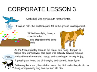 CORPORATE LESSON 3 A little bird was flying south for the winter. As the frozen bird lay there in the pile of cow dung, it began to realise how warm it was. The dung was actually thawing him out! He lay there all warm and happy, and soon began to sing for joy. Following the sound, the cat discovered the bird under the pile of cow dung, and promptly dug  him out and ate him! It was so cold, the bird froze and fell to the ground in a large field. While it was lying there, a cow came by and dropped some dung on it. A passing cat heard the bird singing and came to investigate. 