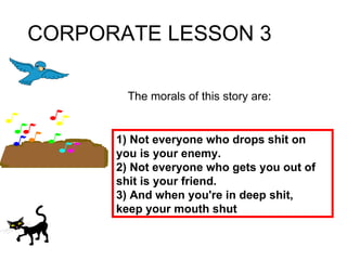 CORPORATE LESSON 3 The morals of this story are: 1) Not everyone who drops shit on you is your enemy. 2) Not everyone who gets you out of shit is your friend. 3) And when you're in deep shit, keep your mouth shut 