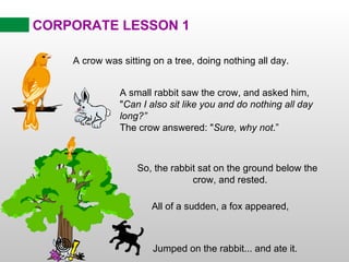 CORPORATE LESSON 1 So, the rabbit sat on the ground below the  crow, and rested. A crow was sitting on a tree, doing nothing all day. A small rabbit saw the crow, and asked him, &quot; Can I also sit like you and do nothing all day long?” The crow answered: &quot; Sure, why not .” All of a sudden, a fox appeared,  Jumped on the rabbit... and ate it. 