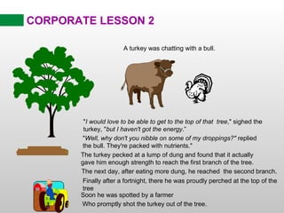 CORPORATE LESSON 2 The turkey pecked at a lump of dung and found that it actually gave him enough strength to reach the first branch of the tree. The next day, after eating more dung, he reached  the second branch. Finally after a fortnight, there he was proudly perched at the top of the tree Soon he was spotted by a farmer Who promptly shot the turkey out of the tree. &quot; I would love to be able to get to the top of that  tree ,&quot; sighed the turkey, &quot; but I haven't got the energy .” A turkey was chatting with a bull. &quot; Well, why don't you nibble on some of my droppings?&quot;  replied the bull. They're packed with nutrients.&quot; 