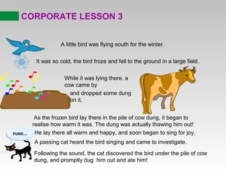 CORPORATE LESSON 3
A little bird was flying south for the winter.
It was so cold, the bird froze and fell to the ground in a large field.
While it was lying there, a
cow came by
and dropped some dung
on it.
As the frozen bird lay there in the pile of cow dung, it began to
realise how warm it was. The dung was actually thawing him out!
He lay there all warm and happy, and soon began to sing for joy.
A passing cat heard the bird singing and came to investigate.
Following the sound, the cat discovered the bird under the pile of cow
dung, and promptly dug him out and ate him!
PURR....
 
