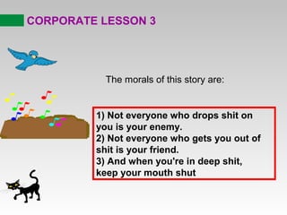 CORPORATE LESSON 3
The morals of this story are:
1) Not everyone who drops shit on
you is your enemy.
2) Not everyone who gets you out of
shit is your friend.
3) And when you're in deep shit,
keep your mouth shut
 