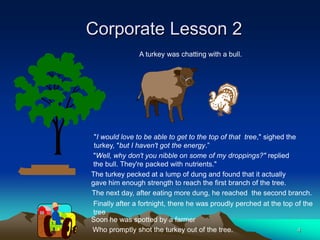Corporate Lesson 2
               A turkey was chatting with a bull.




 "I would love to be able to get to the top of that tree," sighed the
 turkey, "but I haven't got the energy.”
 "Well, why don't you nibble on some of my droppings?" replied
 the bull. They're packed with nutrients."
The turkey pecked at a lump of dung and found that it actually
gave him enough strength to reach the first branch of the tree.
The next day, after eating more dung, he reached the second branch.
Finally after a fortnight, there he was proudly perched at the top of the
tree
Soon he was spotted by a farmer
Who promptly shot the turkey out of the tree.                       4
 