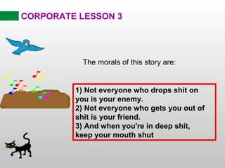 CORPORATE LESSON 3 The morals of this story are: 1) Not everyone who drops shit on you is your enemy. 2) Not everyone who gets you out of shit is your friend. 3) And when you're in deep shit, keep your mouth shut 