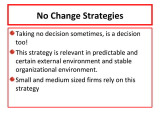 No Change Strategies
Taking no decision sometimes, is a decision
too!
This strategy is relevant in predictable and
certain external environment and stable
organizational environment.
Small and medium sized firms rely on this
strategy
 