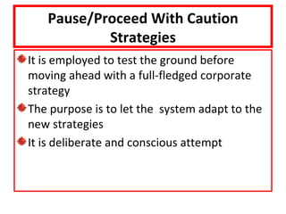 Pause/Proceed With Caution
           Strategies
It is employed to test the ground before
moving ahead with a full-fledged corporate
strategy
The purpose is to let the system adapt to the
new strategies
It is deliberate and conscious attempt
 