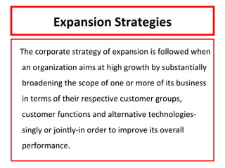 Expansion Strategies

The corporate strategy of expansion is followed when
an organization aims at high growth by substantially
broadening the scope of one or more of its business
in terms of their respective customer groups,
customer functions and alternative technologies-
singly or jointly-in order to improve its overall
performance.
 