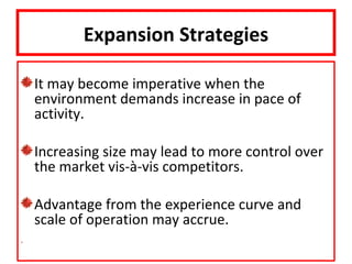 Expansion Strategies

It may become imperative when the
environment demands increase in pace of
activity.

Increasing size may lead to more control over
the market vis-à-vis competitors.

Advantage from the experience curve and
scale of operation may accrue.
 