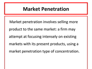 Market Penetration

Market penetration involves selling more
product to the same market: a firm may
attempt at focusing intensely on existing
markets with its present products, using a
market penetration type of concentration.
 