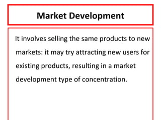 Market Development

It involves selling the same products to new
markets: it may try attracting new users for
existing products, resulting in a market
development type of concentration.
 