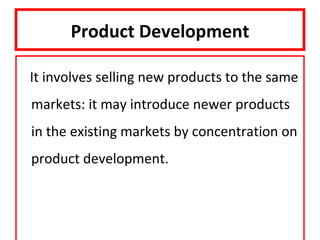 Product Development

It involves selling new products to the same
markets: it may introduce newer products
in the existing markets by concentration on
product development.
 