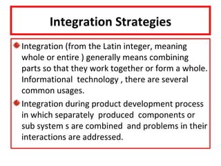 Integration Strategies
Integration (from the Latin integer, meaning
whole or entire ) generally means combining
parts so that they work together or form a whole.
Informational technology , there are several
common usages.
Integration during product development process
in which separately produced components or
sub system s are combined and problems in their
interactions are addressed.
 