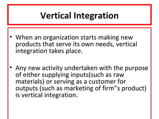 Vertical Integration

• When an organization starts making new
  products that serve its own needs, vertical
  integration takes place.

• Any new activity undertaken with the purpose
  of either supplying inputs(such as raw
  materials) or serving as a customer for
  outputs (such as marketing of firm”s product)
  is vertical integration.
 