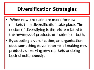 Diversification Strategies
• When new products are made for new
  markets then diversification take place. The
  notion of diversifying is therefore related to
  the newness of products or markets or both.
• By adopting diversification, an organisation
  does something novel in terms of making new
  products or serving new markets or doing
  both simultaneously.
 