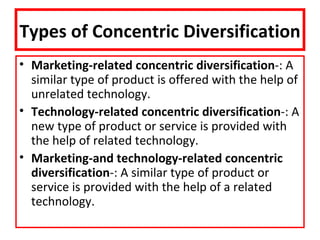 Types of Concentric Diversification
• Marketing-related concentric diversification-: A
  similar type of product is offered with the help of
  unrelated technology.
• Technology-related concentric diversification-: A
  new type of product or service is provided with
  the help of related technology.
• Marketing-and technology-related concentric
  diversification-: A similar type of product or
  service is provided with the help of a related
  technology.
 