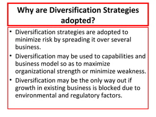 Why are Diversification Strategies
             adopted?
• Diversification strategies are adopted to
  minimize risk by spreading it over several
  business.
• Diversification may be used to capabilities and
  business model so as to maximize
  organizational strength or minimize weakness.
• Diversification may be the only way out if
  growth in existing business is blocked due to
  environmental and regulatory factors.
 