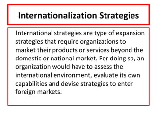 Internationalization Strategies
International strategies are type of expansion
strategies that require organizations to
market their products or services beyond the
domestic or national market. For doing so, an
organization would have to assess the
international environment, evaluate its own
capabilities and devise strategies to enter
foreign markets.
 